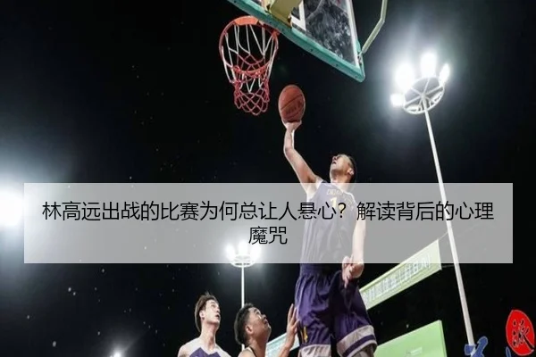 林高远出战的比赛为何总让人悬心？解读背后的心理魔咒